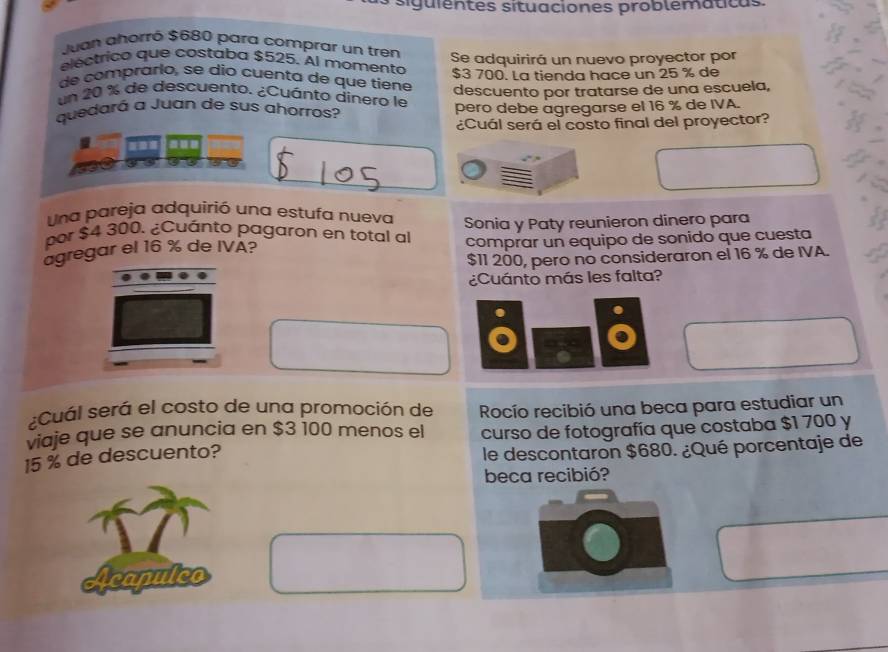 ' guient es situaciones problemática. 
Juan ahorró $680 para comprar un tren 
electrico que costaba $525. Al momento Se adquirirá un nuevo proyector por 
de comprarío, se dio cuenta de que tiene $3 700. La tienda hace un 25 % de 
un 20 % de descuento. ¿Cuánto dinero le descuento por tratarse de una escuela, 
quedará a Juan de sus ahorros? pero debe agregarse el 16 % de IVA. 
¿Cuál será el costo final del proyector? 
Una pareja adquirió una estufa nueva 
por $4 300. ¿Cuánto pagaron en total al Sonia y Paty reunieron dinero para 
agregar el 16 % de IVA? comprar un equipo de sonido que cuesta
$11 200, pero no consideraron el 16 % de IVA. 
¿Cuánto más les falta? 
¿Cuál será el costo de una promoción de Rocío recibió una beca para estudiar un 
viaje que se anuncia en $3 100 menos el curso de fotografía que costaba $1 700 y
15 % de descuento? 
le descontaron $680. ¿Qué porcentaje de 
beca recibió? 
Acapulco