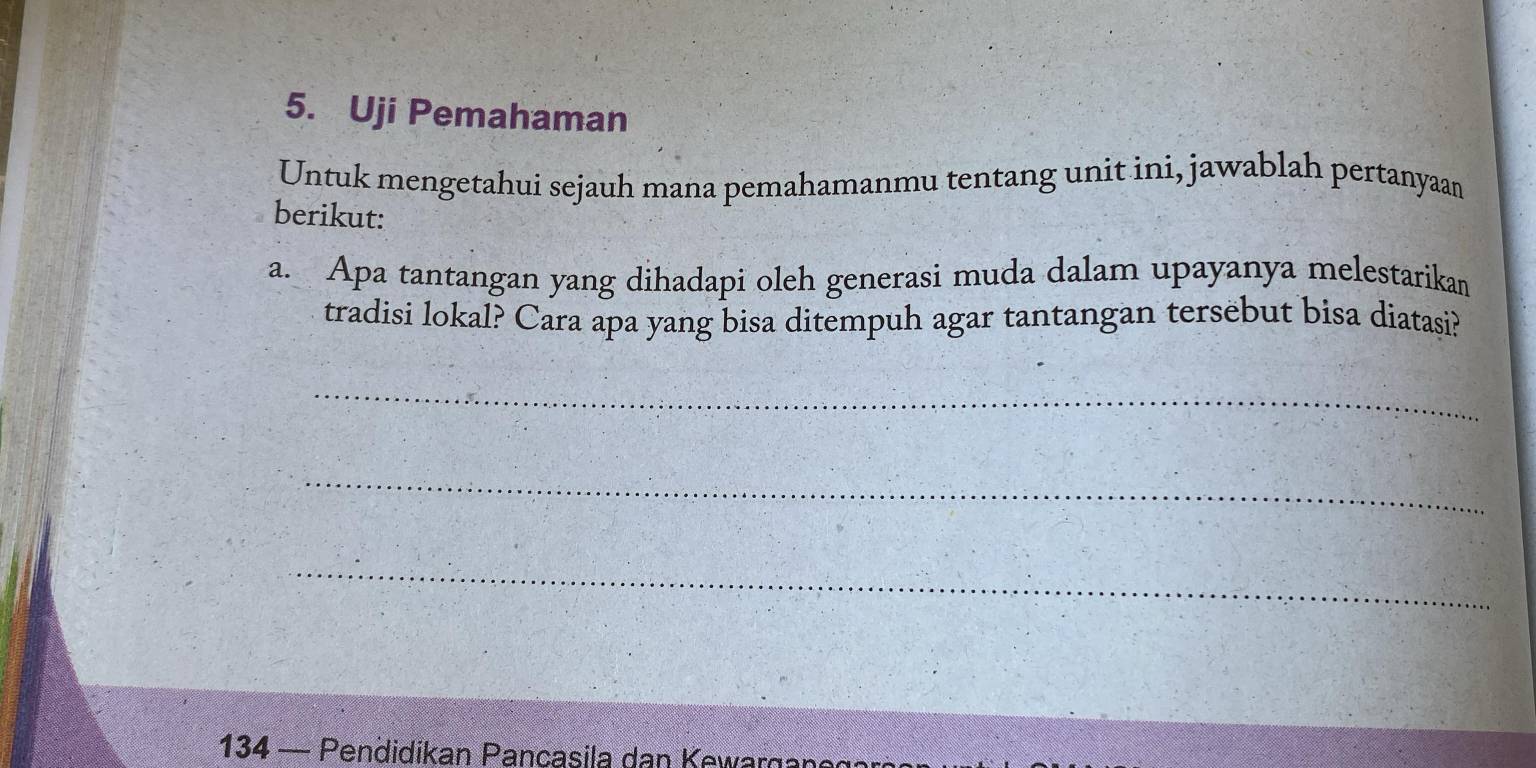 Uji Pemahaman 
Untuk mengetahui sejauh mana pemahamanmu tentang unit ini, jawablah pertanyaan 
berikut: 
a. Apa tantangan yang dihadapi oleh generasi muda dalam upayanya melestarikan 
tradisi lokal? Cara apa yang bisa ditempuh agar tantangan tersebut bisa diatasi? 
_ 
_ 
_ 
134 — Pendidikan Pancasila dan Kewargan