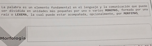 La palabra es un elemento fundamental en el lenguaje y la comunicación que puede 
ser dividida en unidades más pequeñas por uno o varios MONEMAS, formada por una 
raíz o LEXEMA, la cual puede estar acompañada, opcionalmente, por MORFEMAS 
Morfología