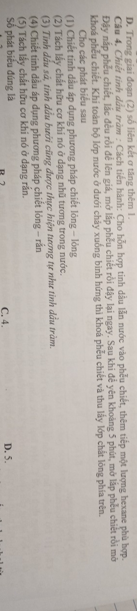 D. Trong giai đoạn (2) số liên kết ơ tăng thêm 1.
Câu 4. Chiết tinh dầu tràm : Cách tiến hành: Cho hỗn hợp tinh dầu lẫn nước vào phẫu chiết, thêm tiếp một lượng hexane phù hợp.
Đậy nắp phễu chiết, lắc đều rồi để lên giá, mở lắp phễu chiết rồi đậy lại ngay. Sau khi để yên khoảng 5 phút, mở lắp phễu chiết rồi mở
khoá phễu chiết. Khí toàn bộ lớp nước ở dưới chảy xuống bình hứng thì khoá phễu chiết và thu lấy lớp chất lỏng phía trên.
Cho các phát biểu sau
(1) Chiết tinh dầu áp dụng phương pháp chiết lỏng - lỏng
(2) Tách lấy chất hữu cơ khi nó ở dạng nhũ tương trong nước.
(3) Tinh dầu sả, tinh dầu bưởi cũng được thực hiện tương tự như tinh dầu tràm.
(4) Chiết tinh dầu áp dụng phương pháp chiết lỏng - rắn
(5) Tách lấy chất hữu cơ khi nó ở dạng rắn.
Số phát biểu đúng là R 7 C. 4. D. 5.