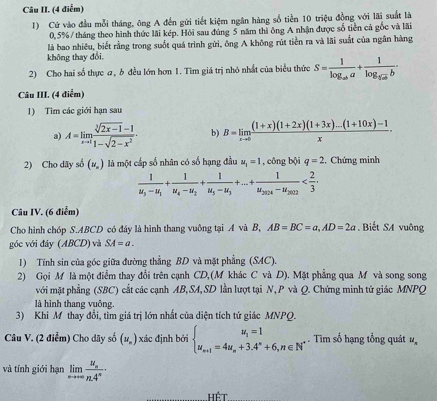 Câu II. (4 điểm)
1) Cứ vào đầu mỗi tháng, ông A đến gửi tiết kiệm ngân hàng số tiền 10 triệu đồng với lãi suất là
0,5%/ tháng theo hình thức lãi kép. Hỏi sau đúng 5 năm thì ông A nhận được số tiền cả gốc và lãi
là bao nhiêu, biết rằng trong suốt quá trình gửi, ông A không rút tiền ra và lãi suất của ngân hàng
không thay đổi.
2) Cho hai số thực a, b đều lớn hơn 1. Tìm giá trị nhỏ nhất của biểu thức S=frac 1log _aba+frac 1log _sqrt[5](ab)b·
Câu III. (4 điểm)
1) Tìm các giới hạn sau
a) A=limlimits _xto 1 (sqrt[3](2x-1)-1)/1-sqrt(2-x^2) . b) B=limlimits _xto 0 ((1+x)(1+2x)(1+3x)...(1+10x)-1)/x .
2) Cho dãy shat 0(u_n) là một cấp số nhân có số hạng đầu u_1=1 , công bội q=2. Chứng minh
frac 1u_3-u_1+frac 1u_4-u_2+frac 1u_5-u_3+...+frac 1u_2024-u_2022
Câu IV. (6 điểm)
Cho hình chóp S.ABCD có đáy là hình thang vuông tại A và B, AB=BC=a,AD=2a.  Biết SA vuông
góc với đáy (ABCD) và SA=a.
1) Tính sin của góc giữa đường thẳng BD và mặt phẳng (SAC).
2) Gọi M là một điểm thay đổi trên cạnh CD,(M khác C và D). Mặt phẳng qua M và song song
với mặt phẳng (SBC) cắt các cạnh AB,SA, SD lần lượt tại N,P và Q. Chứng minh tứ giác MNPQ
là hình thang vuông.
3) Khi M thay đổi, tìm giá trị lớn nhất của diện tích tứ giác MNPQ.
Câu V. (2 điểm) Cho dãy số (u_n) xác định bởi beginarrayl u_1=1 u_n+1=4u_n+3.4^n+6,n∈ N^*endarray.. Tìm số hạng tổng quát u_n
và tính giới hạn limlimits _nto +∈fty frac u_nn.4^n·
_Hết_