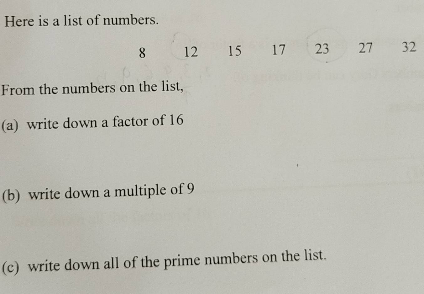 Here is a list of numbers.
8 12 15 17 23 27 32
From the numbers on the list, 
(a) write down a factor of 16
(b) write down a multiple of 9
(c) write down all of the prime numbers on the list.