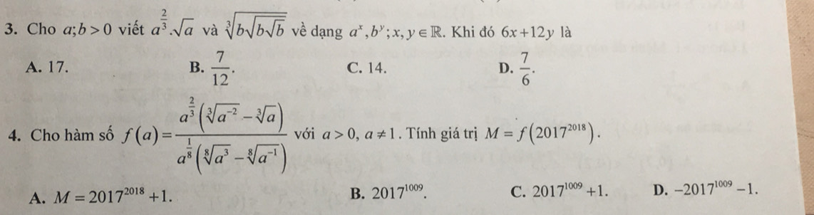 Cho a;b>0 viết a^(frac 2)3· sqrt(a) và sqrt[3](bsqrt bsqrt b) về dạng a^x, b^y;x,y∈ R. Khi đó 6x+12y là
A. 17. B.  7/12 . C. 14. D.  7/6 . 
4. Cho hàm số f(a)=frac a^(frac 2)3(sqrt[3](a^(-2))-sqrt[3](a))a^(frac 1)3(sqrt[3](a^3)-sqrt[6](a^(-1))) với a>0, a!= 1. Tính giá trị M=f(2017^(2018)).
A. M=2017^(2018)+1. B. 2017^(1009). C. 2017^(1009)+1. D. -2017^(1009)-1.