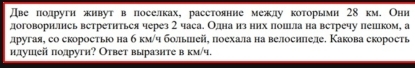 Две полруги живут впоселках, расстоянне межлу которымн 28 км. Онн 
договорились встретиться через 2 часа. Однаиз них пошшла на встречу пешком, а 
другая, со скоростьюо на б км/ч болыией, поехала на велоснπледе. Какова скорость 
нлушей полругн? Ответ выразнте в км/ч.