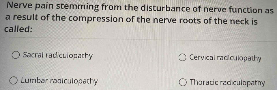 Nerve pain stemming from the disturbance of nerve function as
a result of the compression of the nerve roots of the neck is
called:
Sacral radiculopathy Cervical radiculopathy
Lumbar radiculopathy Thoracic radiculopathy