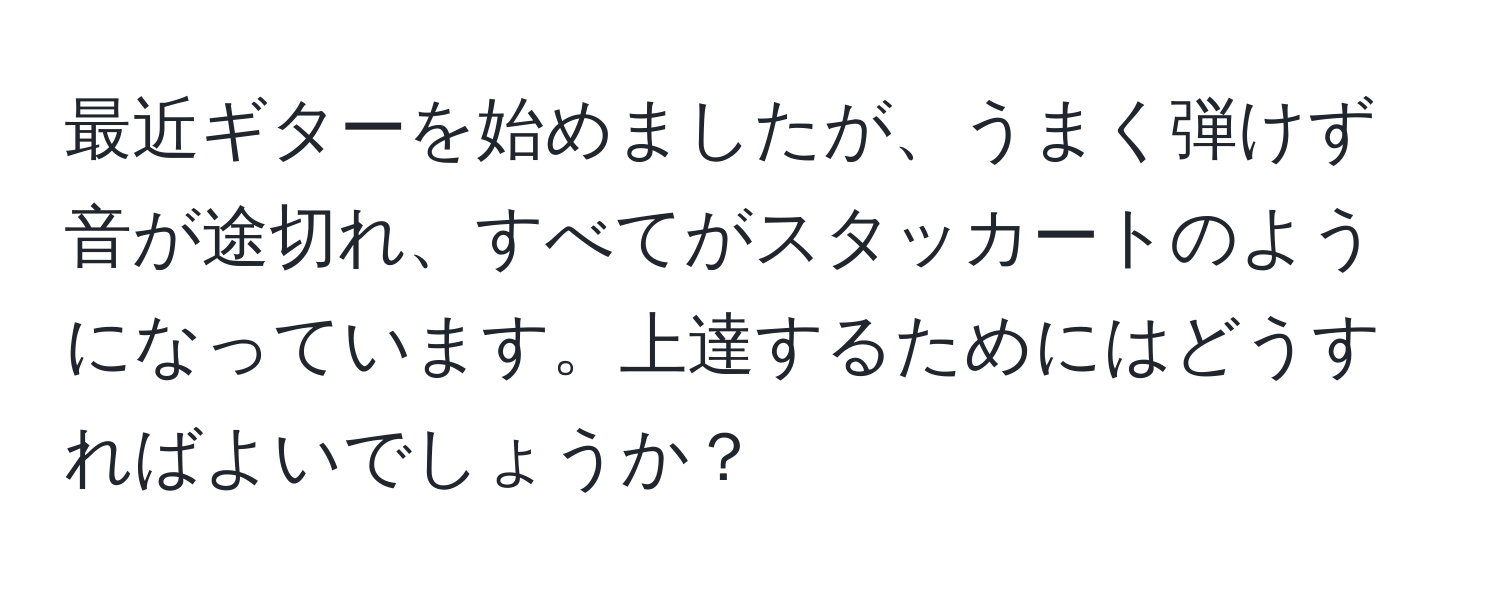 最近ギターを始めましたが、うまく弾けず音が途切れ、すべてがスタッカートのようになっています。上達するためにはどうすればよいでしょうか？