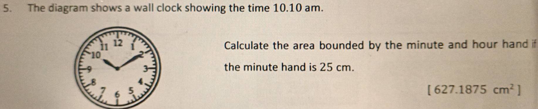 The diagram shows a wall clock showing the time 10.10 am. 
Calculate the area bounded by the minute and hour hand if 
the minute hand is 25 cm.
[627.1875cm^2]