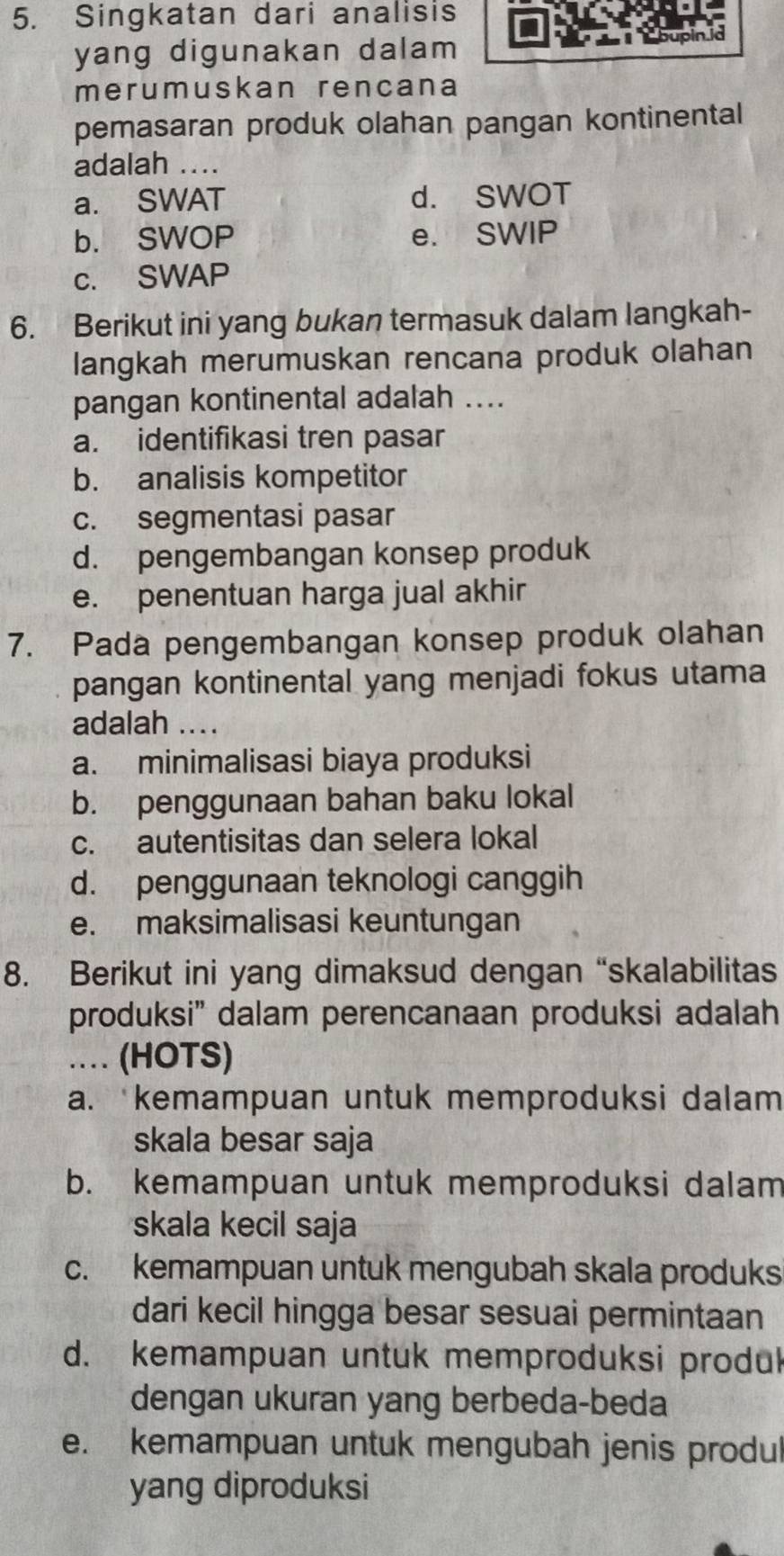 Singkatan dari analisis
yang digunakan dalam pupin.io
merumuskan rencana
pemasaran produk olahan pangan kontinental
adalah ....
a. SWAT d. SWOT
b. SWOP e. SWIP
c. SWAP
6. Berikut ini yang bukan termasuk dalam langkah-
langkah merumuskan rencana produk olahan
pangan kontinental adalah ....
a. identifikasi tren pasar
b. analisis kompetitor
c. segmentasi pasar
d. pengembangan konsep produk
e. penentuan harga jual akhir
7. Pada pengembangan konsep produk olahan
pangan kontinental yang menjadi fokus utama
adalah ...
a. minimalisasi biaya produksi
b. penggunaan bahan baku lokal
c. autentisitas dan selera lokal
d. penggunaan teknologi canggih
e. maksimalisasi keuntungan
8. Berikut ini yang dimaksud dengan “skalabilitas
produksi" dalam perencanaan produksi adalah
…. (HOTS)
a. kemampuan untuk memproduksi dalam
skala besar saja
b. kemampuan untuk memproduksi dalam
skala kecil saja
c. kemampuan untuk mengubah skala produks
dari kecil hingga besar sesuai permintaan
d. kemampuan untuk memproduksi produk
dengan ukuran yang berbeda-beda
e. kemampuan untuk mengubah jenis produl
yang diproduksi