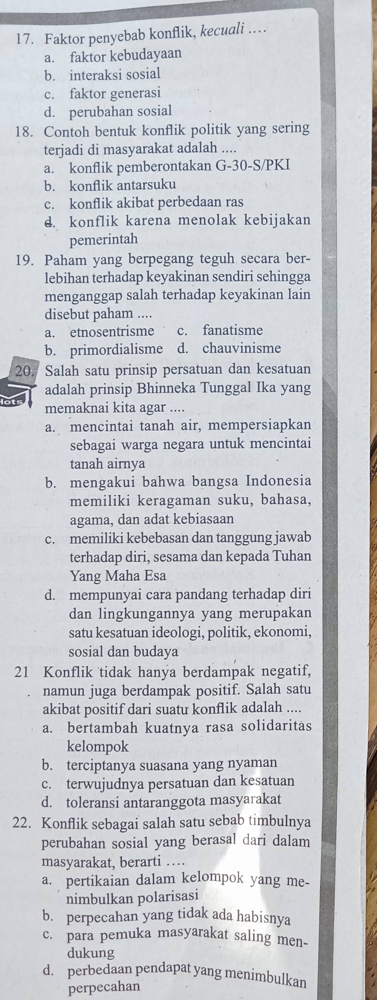 Faktor penyebab konflik, kecuali …
a. faktor kebudayaan
b. interaksi sosial
c. faktor generasi
d. perubahan sosial
18. Contoh bentuk konflik politik yang sering
terjadi di masyarakat adalah ....
a. konflik pemberontakan G-30-S/PKI
b. konflik antarsuku
c. konflik akibat perbedaan ras
d. konflik karena menolak kebijakan
pemerintah
19. Paham yang berpegang teguh secara ber-
lebihan terhadap keyakinan sendiri sehingga
menganggap salah terhadap keyakinan lain
disebut paham ....
a. etnosentrisme c. fanatisme
b. primordialisme d. chauvinisme
20. Salah satu prinsip persatuan dan kesatuan
adalah prinsip Bhinneka Tunggal Ika yang
memaknai kita agar ....
a. mencintai tanah air, mempersiapkan
sebagai warga negara untuk mencintai
tanah airnya
b. mengakui bahwa bangsa Indonesia
memiliki keragaman suku, bahasa,
agama, dan adat kebiasaan
c. memiliki kebebasan dan tanggung jawab
terhadap diri, sesama dan kepada Tuhan
Yang Maha Esa
d. mempunyai cara pandang terhadap diri
dan lingkungannya yang merupakan
satu kesatuan ideologi, politik, ekonomi,
sosial dan budaya
21 Konflik tidak hanya berdampak negatif,
namun juga berdampak positif. Salah satu
akibat positif dari suatu konflik adalah ....
a. bertambah kuatnya rasa solidaritas
kelompok
b. terciptanya suasana yang nyaman
c. terwujudnya persatuan dan kesatuan
d. toleransi antaranggota masyarakat
22. Konflik sebagai salah satu sebab timbulnya
perubahan sosial yang berasal dari dalam
masyarakat, berarti …
a. pertikaian dalam kelompok yang me-
nimbulkan polarisasi
b. perpecahan yang tidak ada habisnya
c. para pemuka masyarakat saling men-
dukung
d. perbedaan pendapat yang menimbulkan
perpecahan