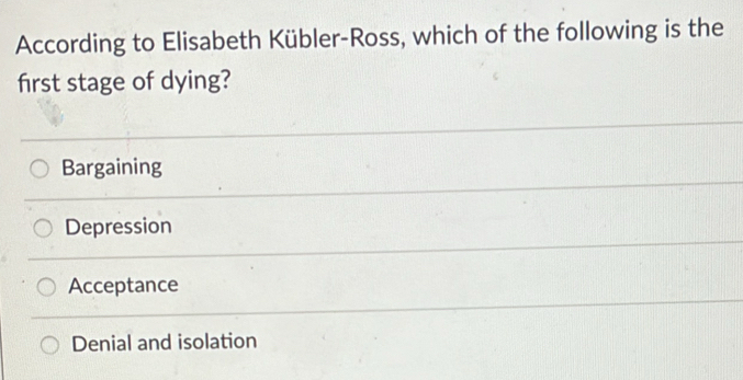 According to Elisabeth Kübler-Ross, which of the following is the
first stage of dying?
Bargaining
Depression
Acceptance
Denial and isolation