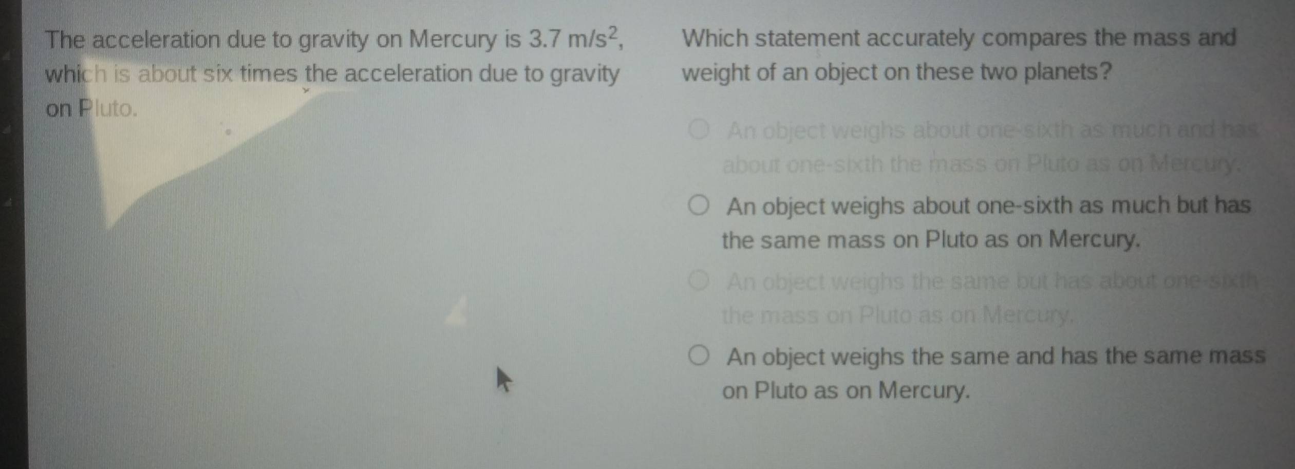 The acceleration due to gravity on Mercury is 3.7m/s^2, Which statement accurately compares the mass and
which is about six times the acceleration due to gravity weight of an object on these two planets?
on Pluto.
An
b
An object weighs about one-sixth as much but has
the same mass on Pluto as on Mercury.
An object w
the mass o
An object weighs the same and has the same mass
on Pluto as on Mercury.