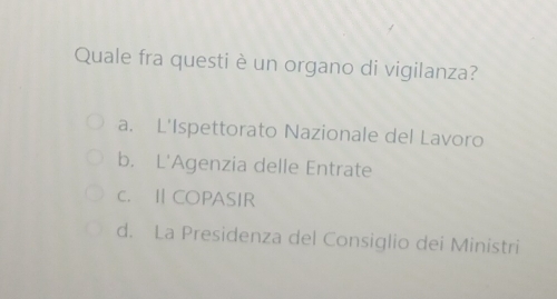 Quale fra questi è un organo di vigilanza?
a. L'Ispettorato Nazionale del Lavoro
b. L'Agenzia delle Entrate
c. ⅡCOPASIR
d. La Presidenza del Consiglio dei Ministri