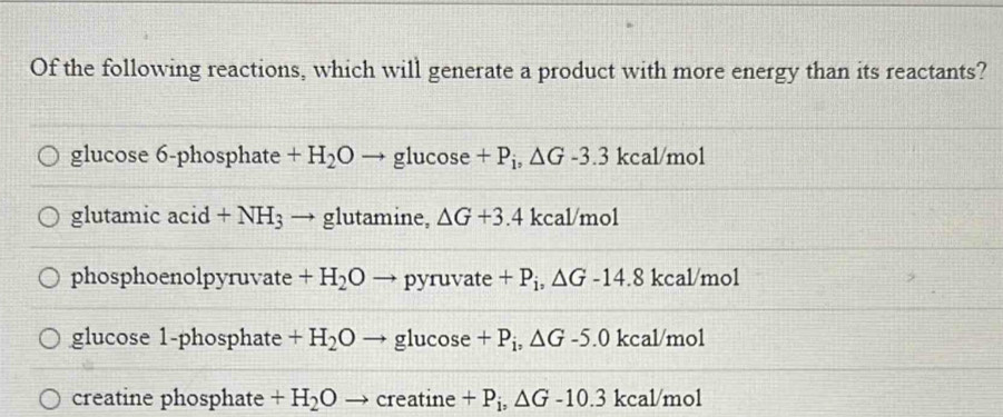 Of the following reactions, which will generate a product with more energy than its reactants?
glucose 6-phosphate +H_2O - g luco se +P_i, △ G-3.3 kcal/mol
glutamic acid +NH_3 → glutamine, △ G+3.4 kcal/mol
phosphoenolpyruvate +H_2O → pyruvate +P_i, △ G-14.8 kcal/mol
glucose 1-phosphate +H_2O glucose +P_i, △ G-5.0 kcal/mol
creatine phosphate +H_2O → creatine +P_i, △ G-10.3 kcal/mol