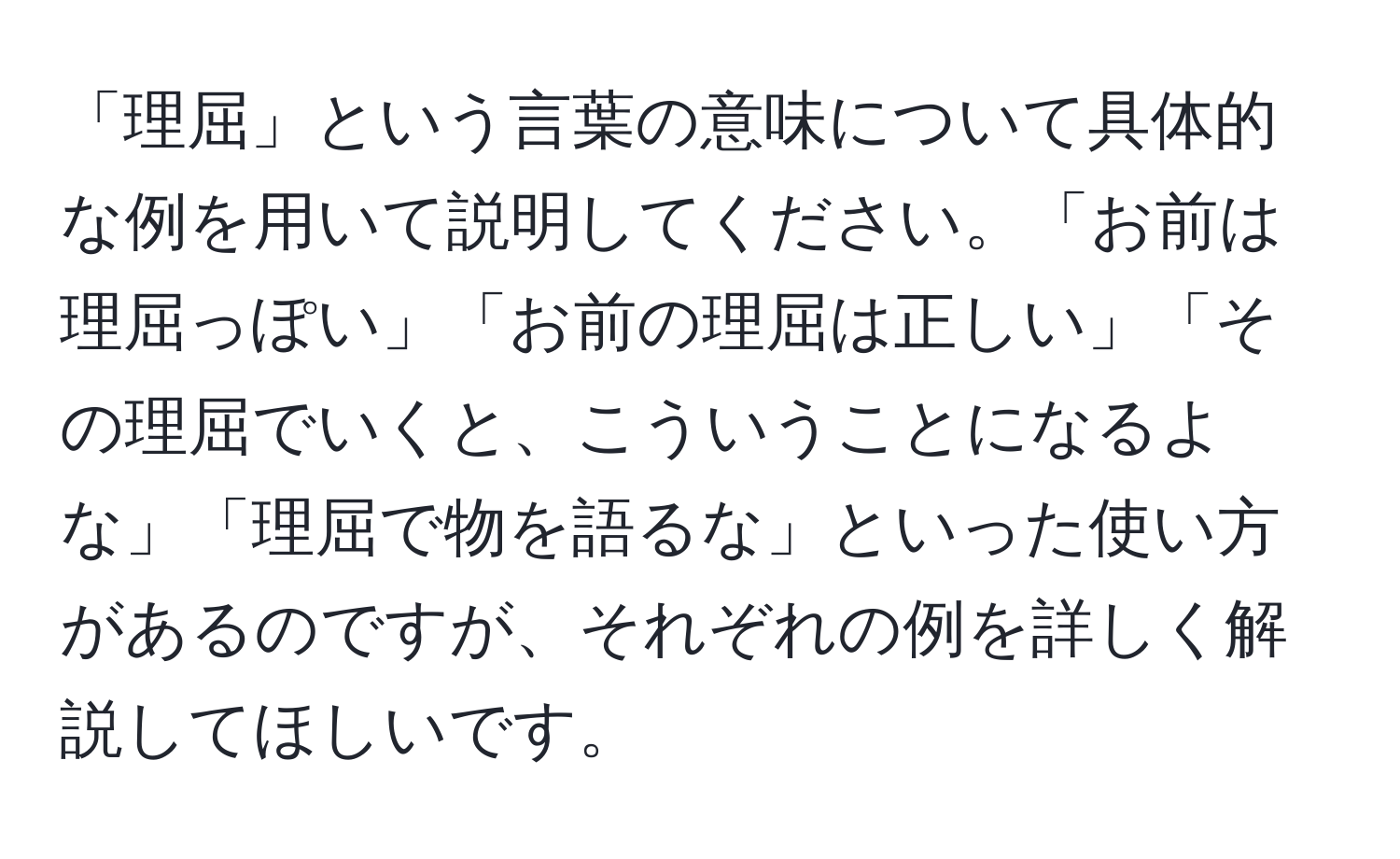 「理屈」という言葉の意味について具体的な例を用いて説明してください。「お前は理屈っぽい」「お前の理屈は正しい」「その理屈でいくと、こういうことになるよな」「理屈で物を語るな」といった使い方があるのですが、それぞれの例を詳しく解説してほしいです。