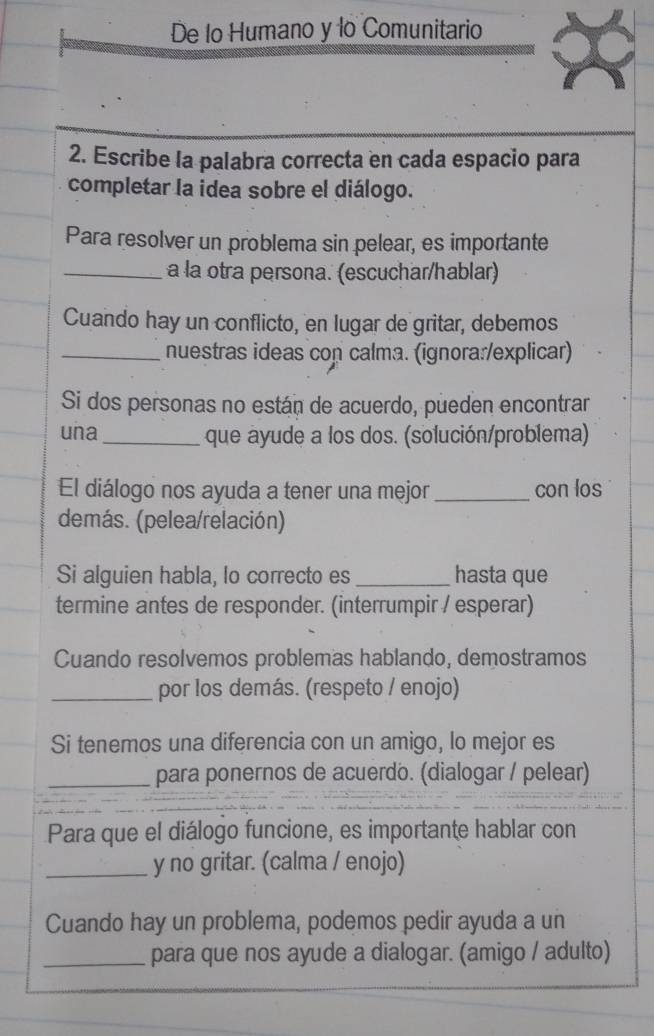 De lo Humano y lo Comunitario 
2. Escribe la palabra correcta en cada espacio para 
completar la idea sobre el diálogo. 
Para resolver un problema sin pelear, es importante 
_a la otra persona. (escuchar/hablar) 
Cuando hay un conflicto, en lugar de gritar, debemos 
_nuestras ideas con calma. (ignora:/explicar) 
Si dos personas no están de acuerdo, pueden encontrar 
una_ que ayude a los dos. (solución/problema) 
El diálogo nos ayuda a tener una mejor _con los 
demás. (pelea/relación) 
Si alguien habla, lo correcto es _hasta que 
termine antes de responder. (interrumpir / esperar) 
Cuando resolvemos problemas hablando, demostramos 
_por los demás. (respeto / enojo) 
Si tenemos una diferencia con un amigo, lo mejor es 
_para ponernos de acuerdo. (dialogar / pelear) 
Para que el diálogo funcione, es importante hablar con 
_y no gritar. (calma / enojo) 
Cuando hay un problema, podemos pedir ayuda a un 
_para que nos ayude a dialogar. (amigo / adulto)