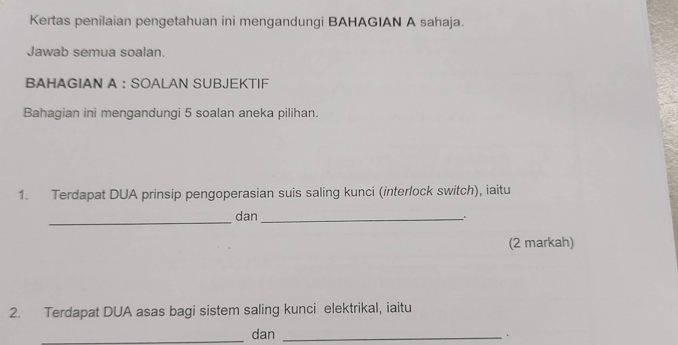 Kertas penilaian pengetahuan ini mengandungi BAHAGIAN A sahaja. 
Jawab semua soalan. 
BAHAGIAN A : SOALAN SUBJEKTIF 
Bahagian ini mengandungi 5 soalan aneka pilihan. 
1. Terdapat DUA prinsip pengoperasian suis saling kunci (interlock switch), iaitu 
_dan_ 
(2 markah) 
2. Terdapat DUA asas bagi sistem saling kunci elektrikal, iaitu 
_dan _、