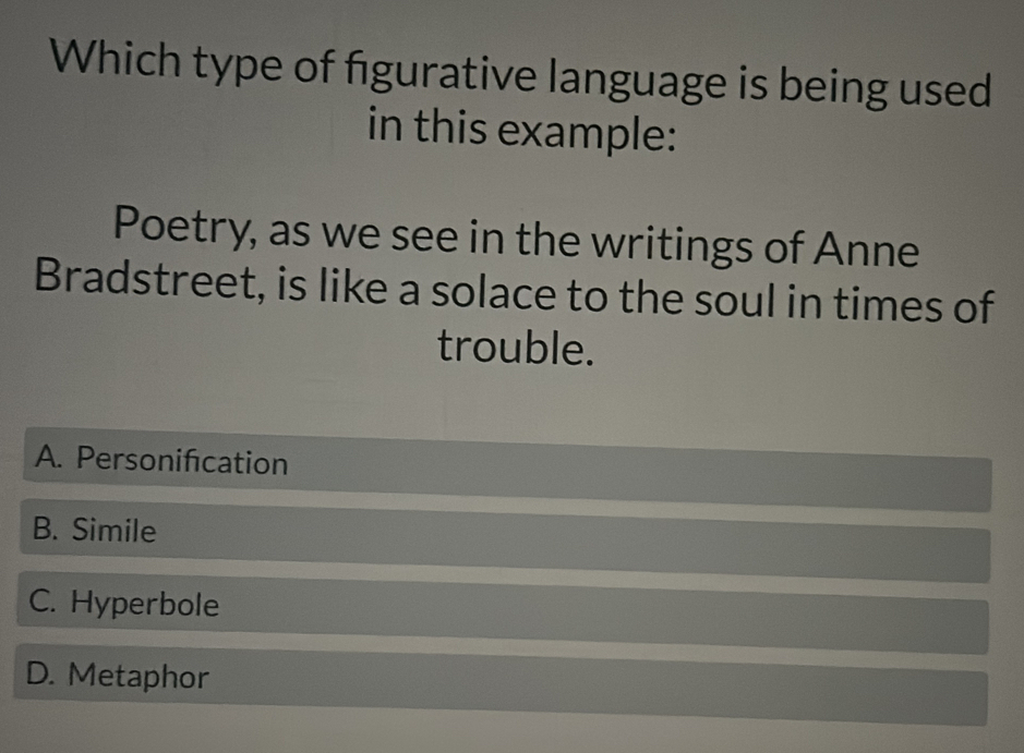 Which type of figurative language is being used
in this example:
Poetry, as we see in the writings of Anne
Bradstreet, is like a solace to the soul in times of
trouble.
A. Personification
B. Simile
C. Hyperbole
D. Metaphor