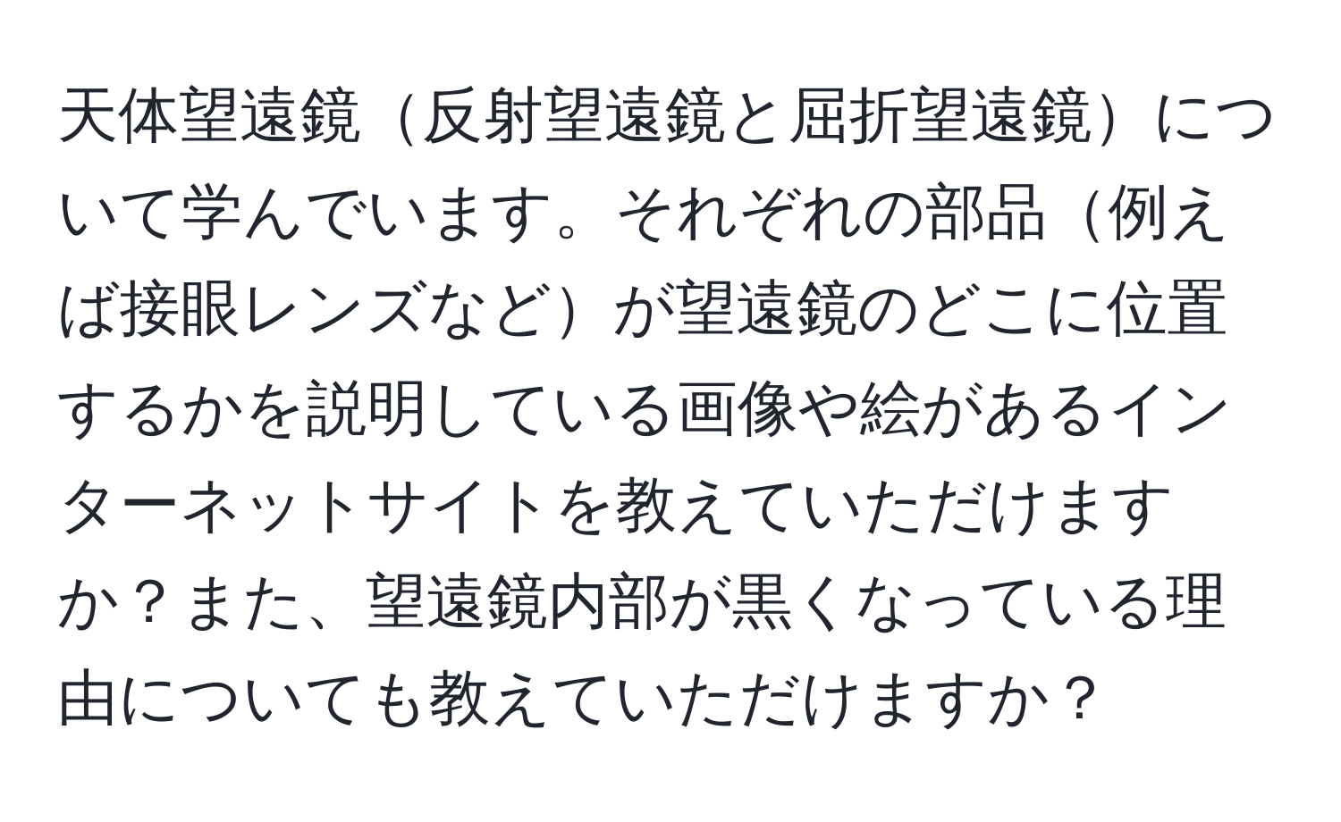 天体望遠鏡反射望遠鏡と屈折望遠鏡について学んでいます。それぞれの部品例えば接眼レンズなどが望遠鏡のどこに位置するかを説明している画像や絵があるインターネットサイトを教えていただけますか？また、望遠鏡内部が黒くなっている理由についても教えていただけますか？