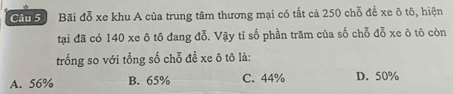 Bãi đỗ xe khu A của trung tâm thương mại có tất cả 250 chỗ đề xe ô tô, hiện
tại đã có 140 xe ô tô đang đỗ. Vậy tỉ số phần trăm của số chỗ đỗ xe ô tô còn
trống so với tổng số chỗ đề xe ô tô là:
A. 56% B. 65% C. 44% D. 50%