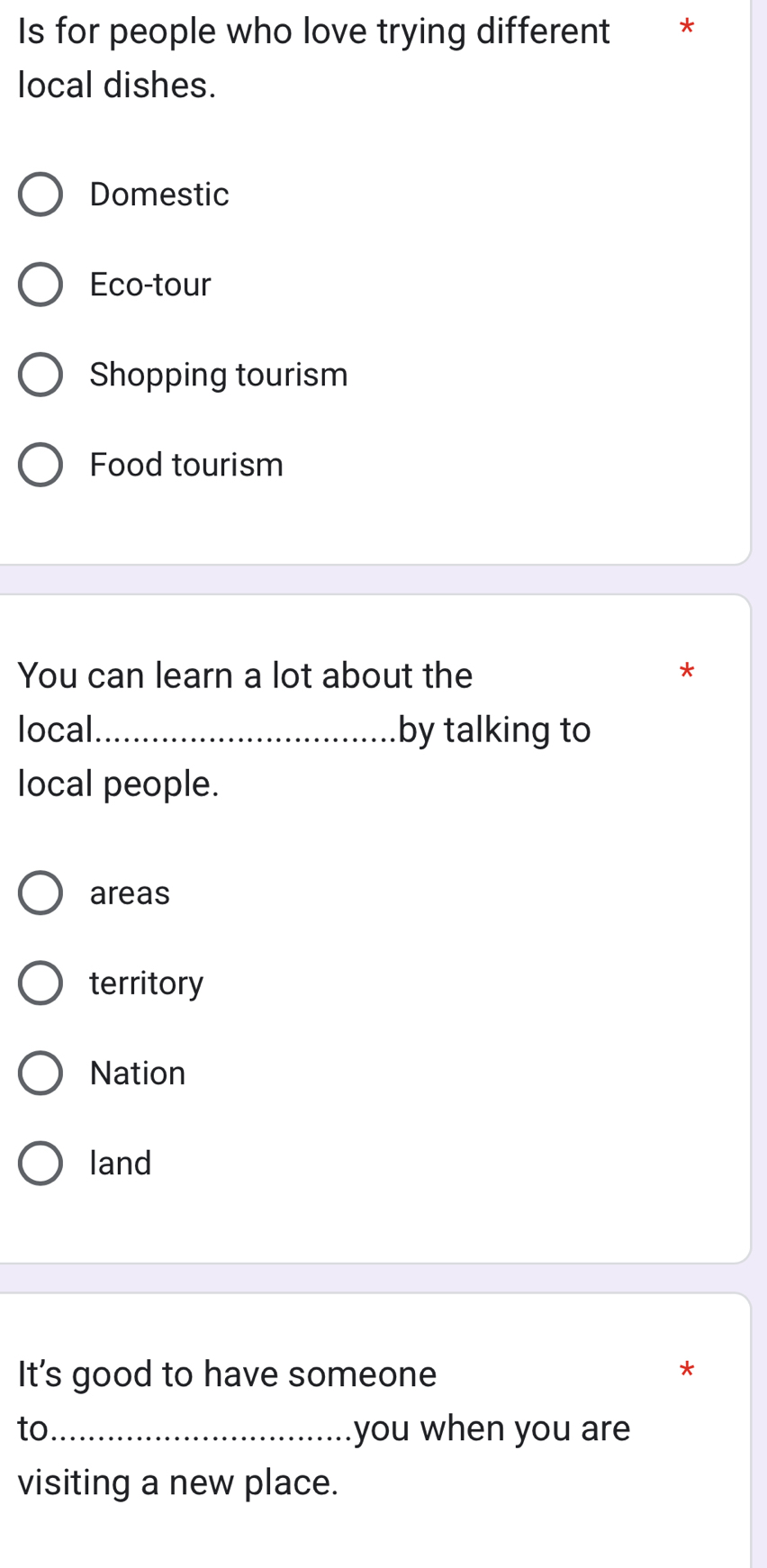 Is for people who love trying different *
local dishes.
Domestic
Eco-tour
Shopping tourism
Food tourism
You can learn a lot about the *
local_ by talking to
local people.
areas
territory
Nation
land
It's good to have someone
*
to _you when you are
visiting a new place.