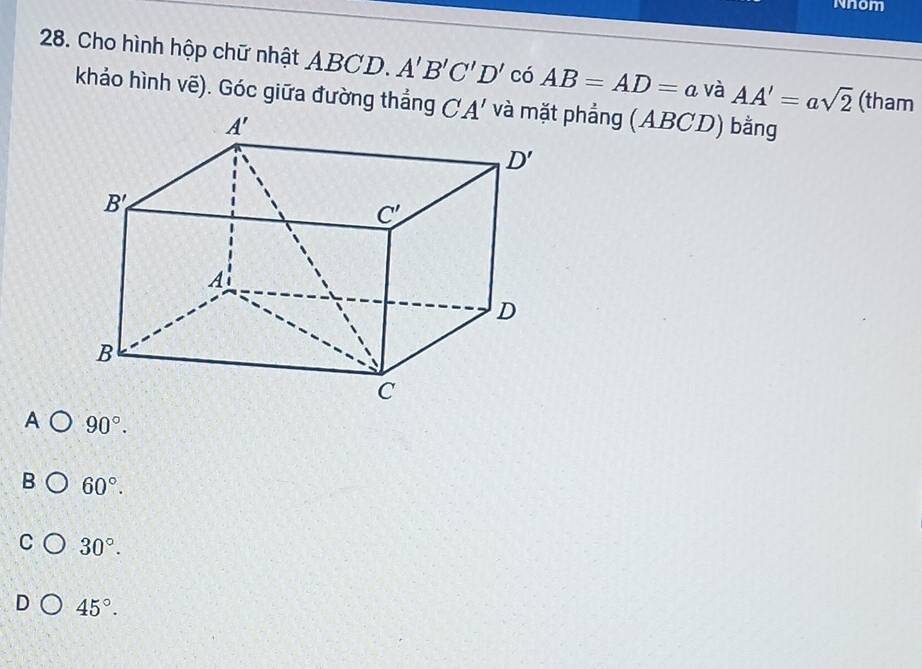 Nnom
28. Cho hình hộp chữ nhật ABCD. A'B'C'D' có AB=AD=a và AA'=asqrt(2) (tham
khảo hình vẽ). Góc giữa đường thắng ( A' và mặt phẳng (ABCD) bằng
A 90°.
B 60°.
C 30°.
D 45°.