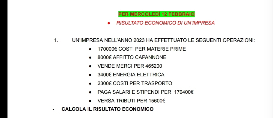 PER MERCOLEDÌ 12 FEBBRAIO 
RISULTATO ECONOMICO DI UN'IMPRESA 
1. UN'IMPRESA NELL'ANNO 2023 HA EFFETTUATO LE SEGUENTI OPERAZIONI:
170000E COSTI PER MATERIE PRIME
8000E AFFITTO CAPANNONE 
VENDE MERCI PER 465200
3400€ ENERGIA ELETTRICA
2300E COSTI PER TRASPORTO 
PAGA SALARI E STIPENDI PER 170400€
VERSA TRIBUTI PER 15600€
CALCOLA IL RISULTATO ECONOMICO