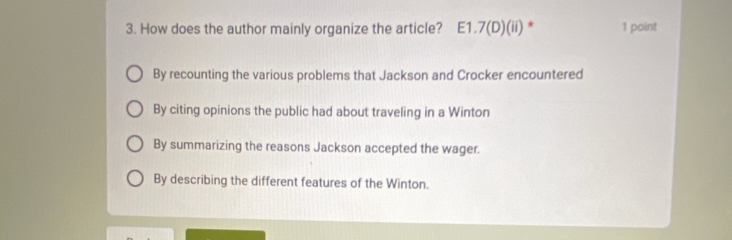 How does the author mainly organize the article? E1.7(D)(ii) * 1 point
By recounting the various problems that Jackson and Crocker encountered
By citing opinions the public had about traveling in a Winton
By summarizing the reasons Jackson accepted the wager.
By describing the different features of the Winton.