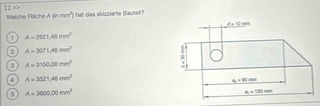 11=
Welche Fläche A(inmm^2) hat das skizzierte Bauteil?
1 A=2621,46mm^2
2 A=3071,46mm^2
3 A=3150,00mm^2
4 A=3521,46mm^2
5 A=3600,00mm^2