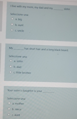 live with my mom, my dad and my _sister.
Selleccione una:
a. big
b. aunt
c. uncle
My_ has short hair and a long black beard.
Seleccione una:
a. sister
b. dad
c. little brother
Your sister's daughter is your
_
Seleccione una:
a. mother
b. niece
c. aunt