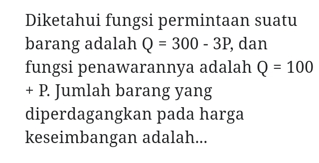 Diketahui fungsi permintaan suatu 
barang adalah Q=300-3P, , dan 
fungsi penawarannya adalah Q=100
+ P. Jumlah barang yang 
diperdagangkan pada harga 
keseimbangan adalah...