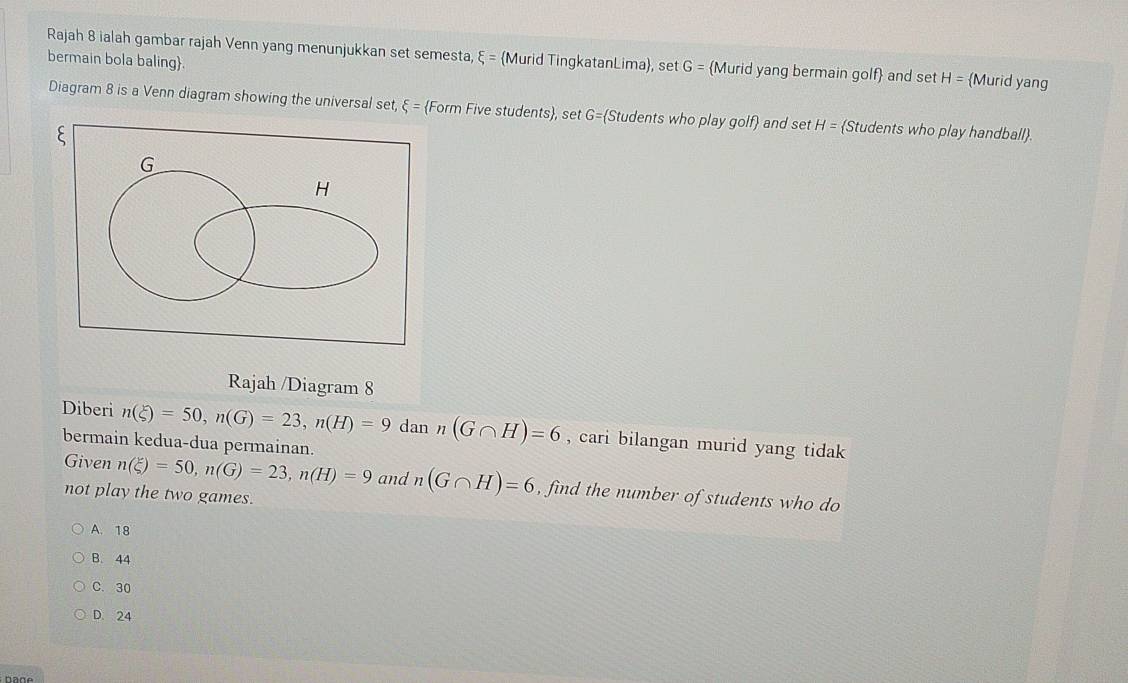 Rajah 8 ialah gambar rajah Venn yang menunjukkan set semesta, xi = Murid TingkatanLima, set G= Murid yang bermain golf and set H= Murid yang
bermain bola baling.
Diagram 8 is a Venn diagram showing the universal set, xi = Form Five students, set G= Students who play golf) and set H= Students who play handball.
Rajah /Diagram 8
Diberi n(xi )=50, n(G)=23, n(H)=9 dan n(G∩ H)=6 , cari bilangan murid yang tidak
bermain kedua-dua permainan.
Given n(xi )=50, n(G)=23, n(H)=9 and n(G∩ H)=6 , find the number of students who do
not play the two games.
A. 18
B. 44
C. 30
D. 24
Dage