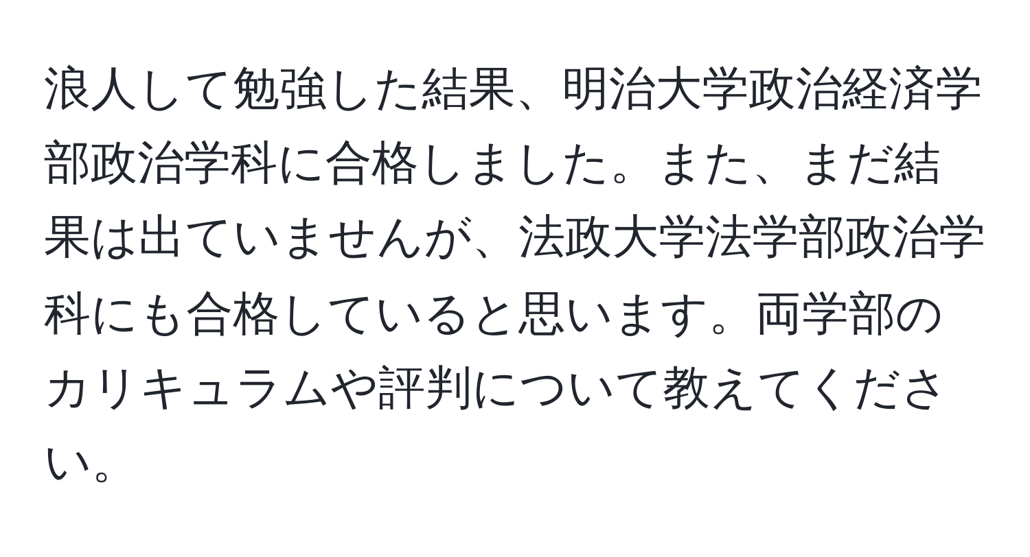 浪人して勉強した結果、明治大学政治経済学部政治学科に合格しました。また、まだ結果は出ていませんが、法政大学法学部政治学科にも合格していると思います。両学部のカリキュラムや評判について教えてください。