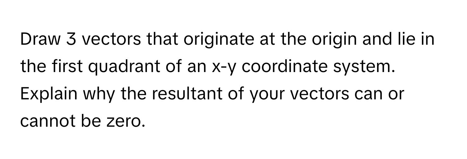 Draw 3 vectors that originate at the origin and lie in the first quadrant of an x-y coordinate system. Explain why the resultant of your vectors can or cannot be zero.