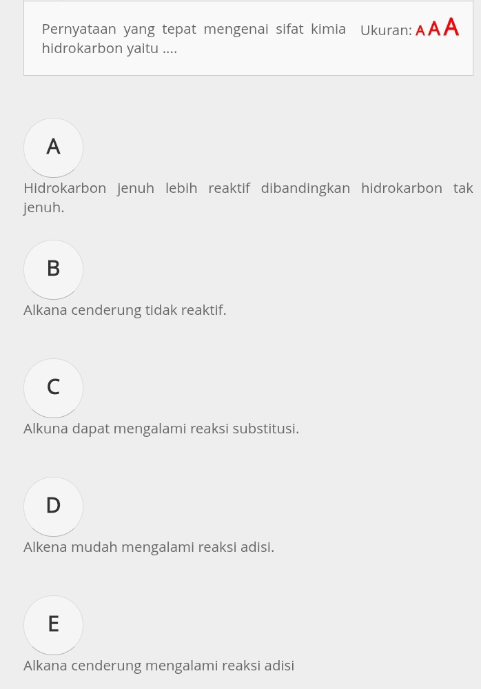 Pernyataan yang tepat mengenai sifat kimia Ukuran:AAA
hidrokarbon yaitu ....
A
Hidrokarbon jenuh lebih reaktif dibandingkan hidrokarbon tak
jenuh.
B
Alkana cenderung tidak reaktif.
C
Alkuna dapat mengalami reaksi substitusi.
D
Alkena mudah mengalami reaksi adisi.
E
Alkana cenderung mengalami reaksi adisi