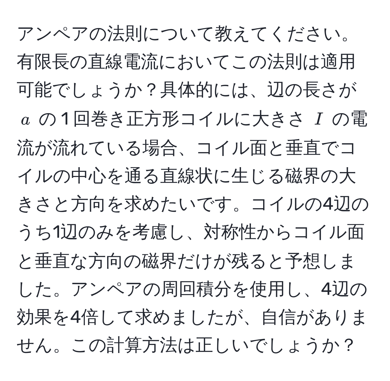 アンペアの法則について教えてください。有限長の直線電流においてこの法則は適用可能でしょうか？具体的には、辺の長さが $a$ の 1 回巻き正方形コイルに大きさ $I$ の電流が流れている場合、コイル面と垂直でコイルの中心を通る直線状に生じる磁界の大きさと方向を求めたいです。コイルの4辺のうち1辺のみを考慮し、対称性からコイル面と垂直な方向の磁界だけが残ると予想しました。アンペアの周回積分を使用し、4辺の効果を4倍して求めましたが、自信がありません。この計算方法は正しいでしょうか？