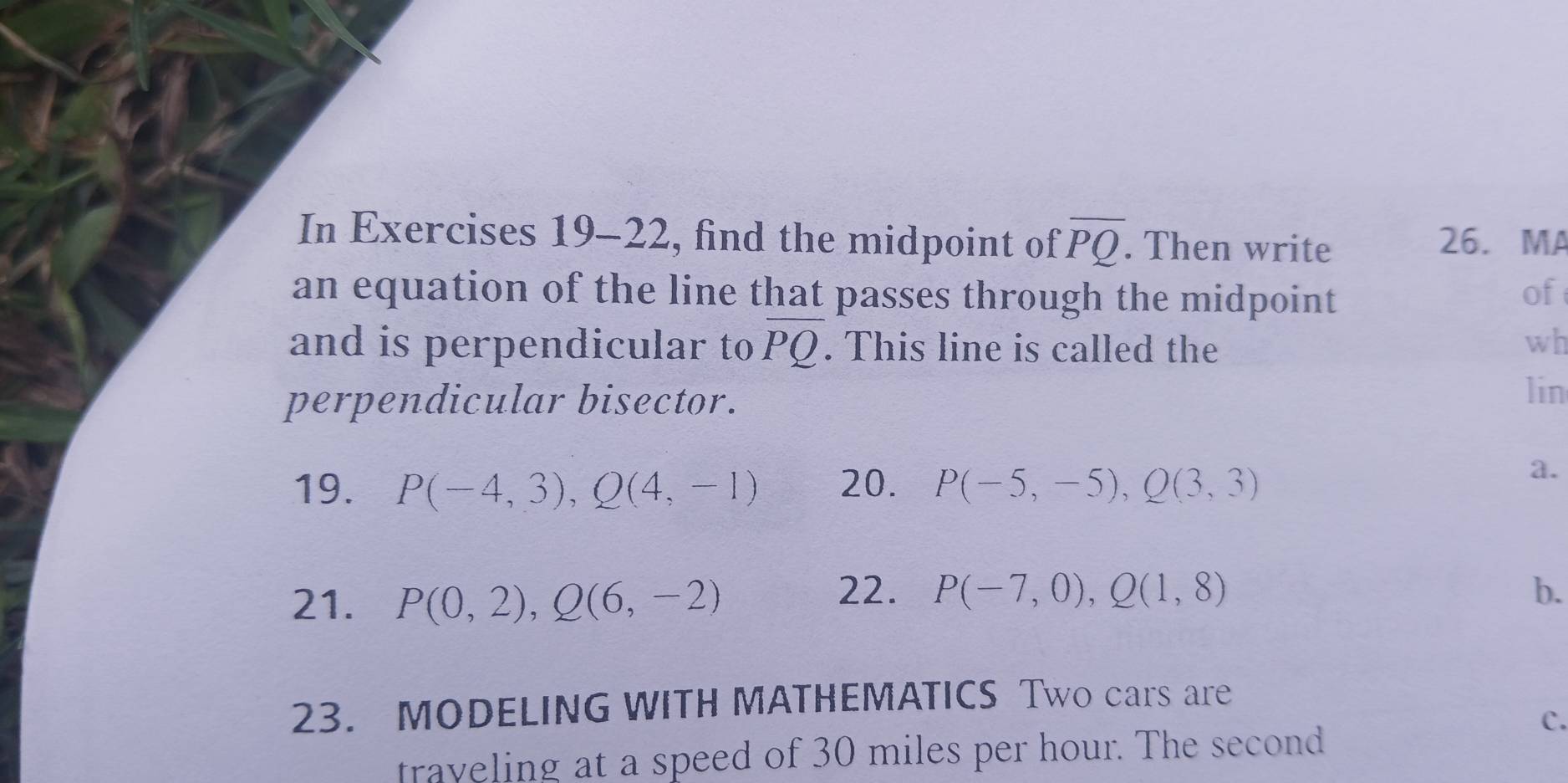 In Exercises 19-22, find the midpoint of overline PQ. Then write 26. MA 
an equation of the line that passes through the midpoint of 
and is perpendicular to overline PQ. This line is called the wh 
perpendicular bisector. 
lin 
19. P(-4,3), Q(4,-1) 20. P(-5,-5), Q(3,3)
a. 
21. P(0,2), Q(6,-2)
22. P(-7,0), Q(1,8) b. 
23. MODELING WITH MATHEMATICS Two cars are 
C. 
traveling at a speed of 30 miles per hour. The second