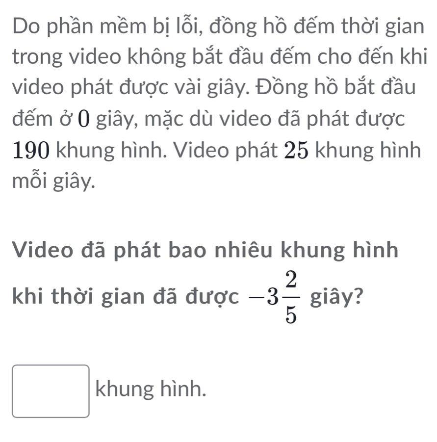 Do phần mềm bị lỗi, đồng hồ đếm thời gian 
trong video không bắt đầu đếm cho đến khi 
video phát được vài giây. Đồng hồ bắt đầu 
đếm ở 0 giây, mặc dù video đã phát được
190 khung hình. Video phát 25 khung hình 
mỗi giây. 
Video đã phát bao nhiêu khung hình 
khi thời gian đã được -3 2/5  giây? 
khung hình.