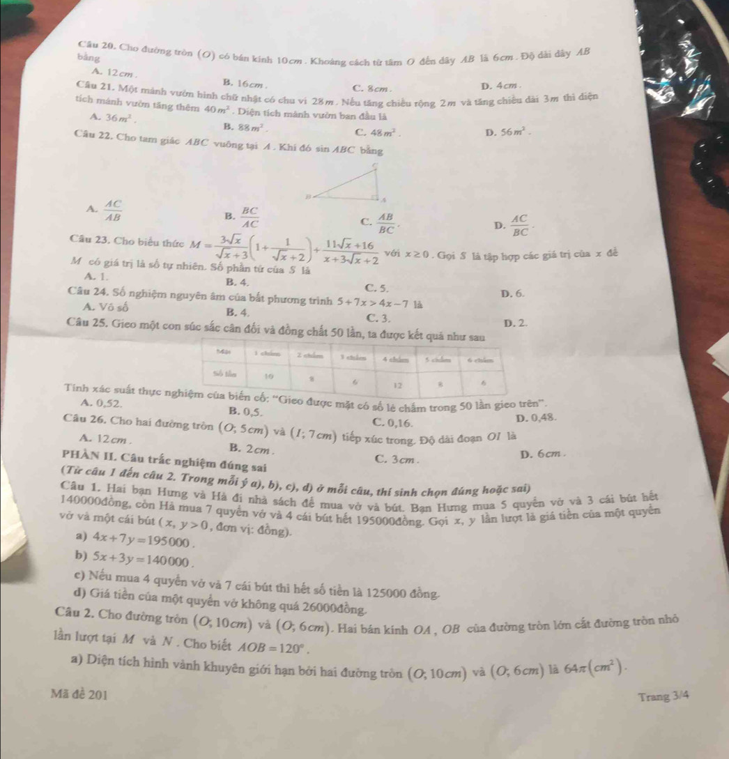 Cầu 20. Cho đường tròn (O) có bán kinh 10cm . Khoảng cách từ tâm O đến dây AB lã 6cm . Độ dài dây AB
bàng
A. 12cm .
B. 16cm
C. 8cm . D. 4cm.
Câu 21, Một mành vườn bình chữ nhật có chu vi 28m. Nếu tăng chiều rộng 2m và tăng chiều dài 3m thì diện
tích mánh vườn tăng thêm 40m^2. Diện tích mánh vườm ban đầu là
A. 36m^2.
B. 88m^2. C. 48m^2. 56m^2.
D.
Câu 22. Cho tam giác ABC vuông tại A. Khí đó si ABC bảng
A.  AC/AB 
B.  BC/AC   AB/BC .
C.
D.  AC/BC .
Câu 23. Cho biểu thức M= 3sqrt(x)/sqrt(x)+3 (1+ 1/sqrt(x)+2 )+ (11sqrt(x)+16)/x+3sqrt(x)+2  với x≥ 0. Gọi S là tập hợp các giá trị của x đề
Mỹ có giá trị là số tự nhiên. Số phần tứ của S là
A. 1. B. 4. C. 5.
D. 6.
Câu 24. Số nghiệm nguyên âm của bắt phương trình 5+7x>4x-7 là
A. Vô số
B. 4. C. 3.
Câu 25. Gieo một con súc sắc cân đối và đồng chất 50 lần, ta được kết D. 2.
Tính xác suất thực nđược mặt có số lẻ chấm trong 50 lần gieo trên”.
A. 0,52. B. 0,5.
C. 0,16.
D. 0,48.
Câu 26. Cho hai đường tròn (O;5cm) và (1;7cm) tiếp xúc trong. Độ dài đoạn OI là
A. 12 cm . B. 2cm .
C. 3cm .
D. 6cm .
PHÀN II. Câu trắc nghiệm đúng sai
(Từ câu 1 đến câu 2. Trong mỗi ý a), b), c), d) ở mỗi câu, thí sinh chọn đúng hoặc sai)
Câu 1. Hai bạn Hưng và Hà đi nhà sách để mua vở và bút. Bạn Hưng mua 5 quyển vở và 3 cái bút hết
140000đồng, còn Hà mua 7 quyền vớ và 4 cái bút hết 195000đồng. Gọi x, y lần lượt là giá tiền của một quyền
vở và một cái bút (x,y>0 , đơn vị: đồng).
a) 4x+7y=195000.
b) 5x+3y=140000.
c) Nếu mua 4 quyển vở và 7 cái bút thì hết số tiền là 125000 đồng.
d) Giá tiền của một quyển vở không quá 26000đồng.
Câu 2. Cho đường tròn (O,10cm) và (0,6cm) ). Hai bán kính OA , OB của đường tròn lớn cất đường tròn nhỏ
lần lượt tại M và N . Cho biết AOB=120°. 64π (cm^2).
a) Diện tích hình vành khuyên giới hạn bởi hai đường tròn (O;10cm) và (0,6cm) là
Mã đề 201 Trang 3/4