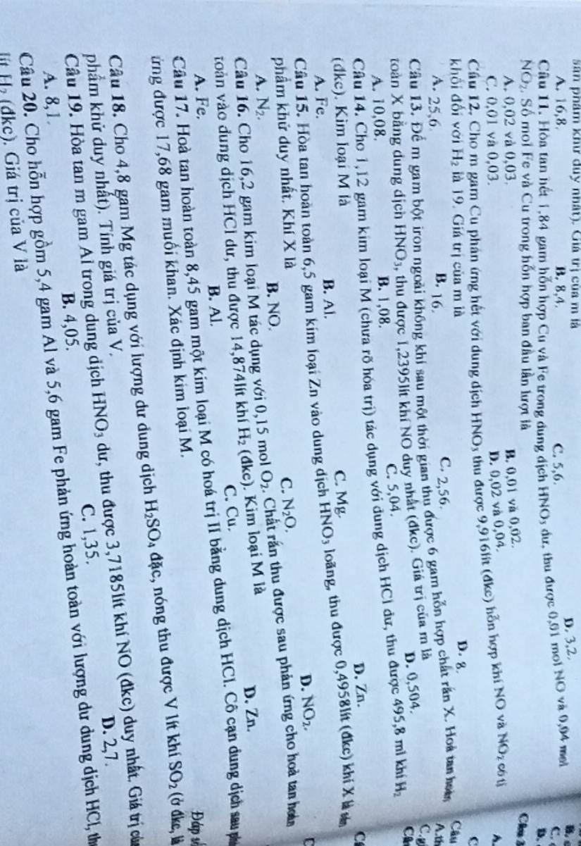 San phám khư duy nhất). Giá trị của m là
D. 3,2.
B. c
A. 16,8. B. 8,4. C. 5,6.
Câu 11. Hòa tan hết 1,84 gam hỗn hợp Cu và Fe trong dung địch HNOy dư, thu được 0,01 moi NO và 0,94 mel
C. 
D.
NO_2.  Số moi Fe và Cu trong hồn hợp ban đầu lần lượt là
A. 0,02 và 0,03.
B. 0,01 va 0,02.
Clu 3
C. 0,01 và 0,03.
D. 0,02 và 0,04.
Cầâu 12, Cho m gam Cu phân ứng hết với dung dịch HNO3 thu được 9,916lt (đkc) hỗn hợp khí NO và NO_2 có tì A.
C
khối đối với H_2 là 19. Giá trị của m là D. 8.
Câu
A. 25,6 C. 2,56.
B. 16.  
Câu 13. Để m gam bột iron ngoài không khí sau một thời gian thu được 6 gam hỗn hợp chất rần X. Hoà tan hoi
toàn X bằng dung dịch HNO₃, thu được 1,2395lit khí NO duy nhất (đkc). Giá trị của m là
C.g
C. 5,04. D. 0,504.
Câu 14. Cho 1,12 gam kim loại M (chưa rõ hóa trị) tác dụng với dung dịch HCl dư, thu được 495,8 mì khí H_2 C
A. 10,08. B. 1,08.
D. Zn. C
(đkc). Kim loại M là C. Mg.
A. Fe. B. Al.
Câu 15. Hòa tan hoàn toàn 6,5 gam kim loại2 ∠ 1 vào dung địch HNO_3 loãng, thu được 0,4958lít (đkc) khí X là sn
D. NO_2.
phẩm khử duy nhất. Khí X là C. N_2O.
A. N_2. B. NO.
Câu 16. Cho 16,2 gam kim loại M tác dụng với 0,15 mol O_2 : Chất rần thu được sau phản ứng cho hoà tan hoà
voàn vào đung dịch HCl dư, thu được 14,874lít khí H_2 (đkc). Kim loại M là
D. Zn.
A. Fe. B. Al. C. Cu.
Câu 17. Hoà tan hoàn toàn 8,45 gam một kim loại M có hoá trị II bằng dung dịch HCl. Cô cạn dung dịch sau nh
Đáp số
ứng được 17,68 gam muối khan. Xác định kim loại M.
Câu 18. Cho 4,8 gam Mg tác dụng với lượng dư dung dịch H_2SO_4 đặc, nóng thu được V lít khí SO_2 (ở đdke, là
Cầu 19. Hòa tan m gam Al trong dung địch HNO₃ dư, thu được 3,7185lít khí NO (đkc) duy nhất. Giá trị cửa
phẩm khử duy nhất). Tính giá trị của V.
D. 2,7.
A. 8,1. B. 4,05. C. 1,35.
Câu 20. Cho hỗn hợp gồm 5,4 gam Al và 5,6 gam Fe phản ứng hoàn toàn với lượng dư dung dịch HCl, th
lt H (đkc). Giá trị của V là