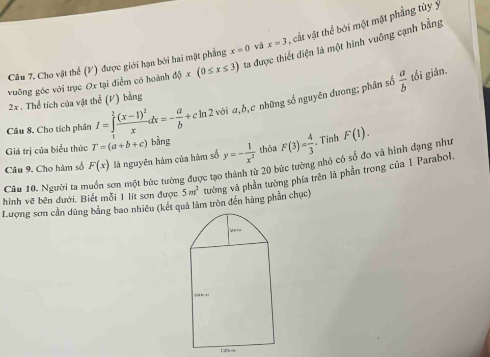 Cho vật thể (V) được giới hạn bởi hai mặt phẳng x=0 và x=3 , cắt vật thể bởi một mặt phẳng tùy ý 
vuông góc với trục Ox tại điểm có hoành dhat ox(0≤ x≤ 3) ta được thiết diện là một hình vuông cạnh bằng
 a/b  tối giản.
2x. Thể tích của vật thể (V) bằng 
Câu 8. Cho tích phân I=∈tlimits _1^(2frac (x-1)^2)xdx=- a/b +cln 2 với a, b, c những số nguyên dưong; phân số 
Giá trị của biểu thức T=(a+b+c) bàng 
Câu 9. Cho hàm số F(x) là nguyên hàm của hàm số y=- 1/x^2  thỏa F(3)= 4/3 . Tính F(1). 
Câu 10. Người ta muốn sơn một bức tường được tạo thành từ 20 bức tường nhỏ có số đo và hình dạng như 
hình vẽ bên dưới. Biết mỗi 1 lít sơn được 5m^2 tường và phần tường phía trên là phần trong của 1 Parabol. 
Lượng sơn cần dùng bằng bao nhiêu (kết quả làm tròn đến hàng phần chục)
120cm