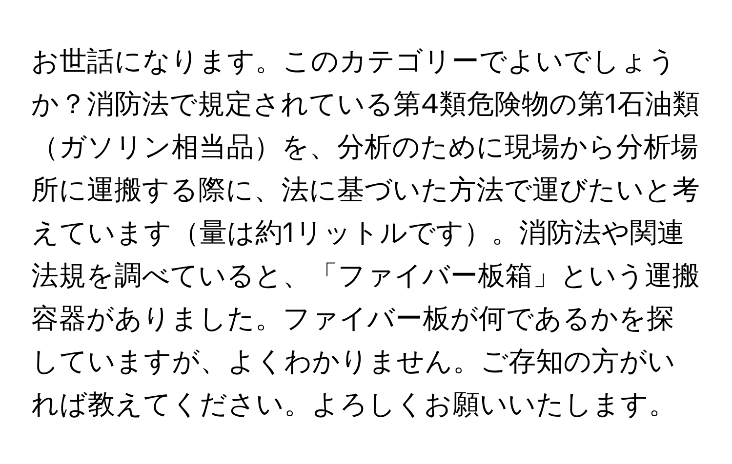 お世話になります。このカテゴリーでよいでしょうか？消防法で規定されている第4類危険物の第1石油類ガソリン相当品を、分析のために現場から分析場所に運搬する際に、法に基づいた方法で運びたいと考えています量は約1リットルです。消防法や関連法規を調べていると、「ファイバー板箱」という運搬容器がありました。ファイバー板が何であるかを探していますが、よくわかりません。ご存知の方がいれば教えてください。よろしくお願いいたします。