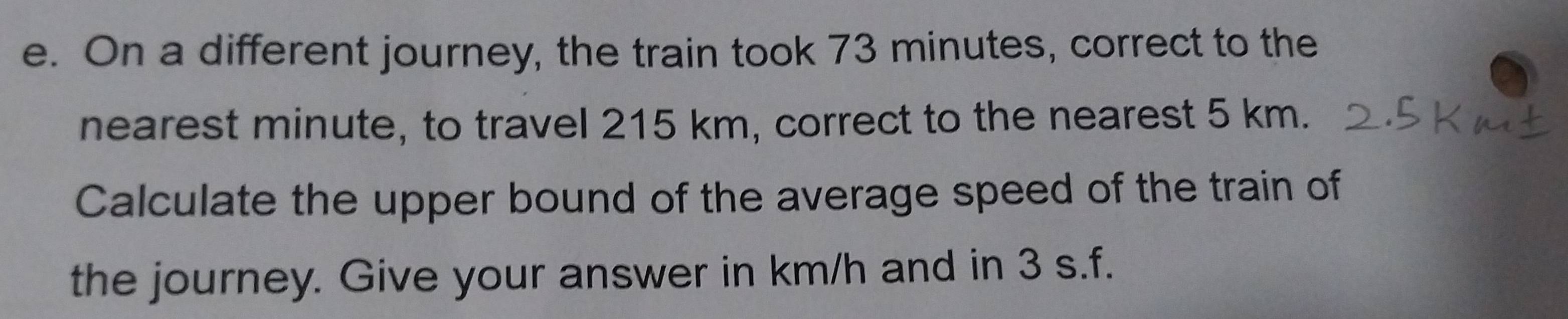 On a different journey, the train took 73 minutes, correct to the 
nearest minute, to travel 215 km, correct to the nearest 5 km. 
Calculate the upper bound of the average speed of the train of 
the journey. Give your answer in km/h and in 3 s.f.