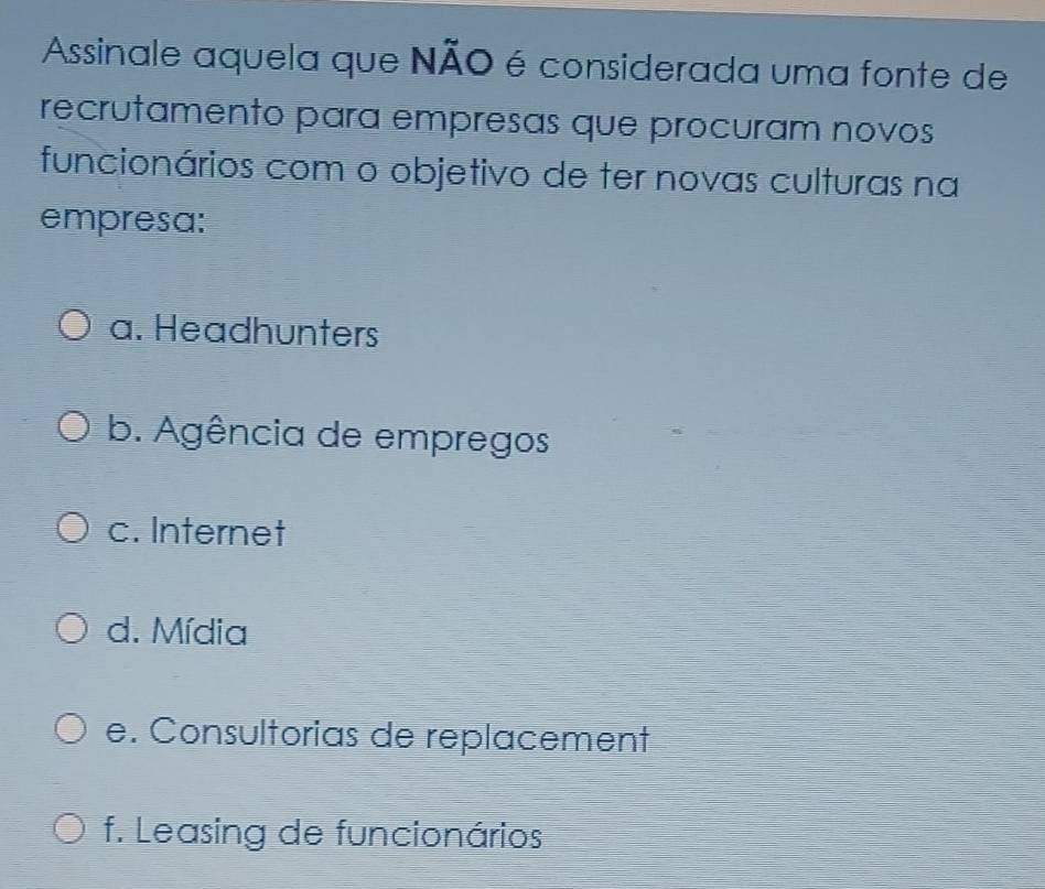 Assinale aquela que NÃO é considerada uma fonte de
recrutamento para empresas que procuram novos
funcionários com o objetivo de ter novas culturas na
empresa:
a. Headhunters
b. Agência de empregos
c. Internet
d. Mídia
e. Consultorias de replacement
f. Leasing de funcionários