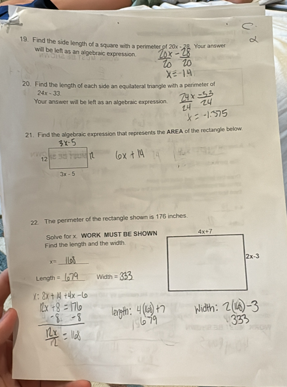 Find the side length of a square with a perimeter of 20x-28 Your answer
will be left as an algebraic expression.
20. Find the length of each side an equilateral triangle with a perimeter of
24x-33.
Your answer will be left as an algebraic expression.
21. Find the algebraic expression that represents the AREA of the rectangle below.
22. The perimeter of the rectangle shown is 176 inches.
Solve for x. WORK MUST BE SHOWN
Find the length and the width.
_ x=
Length = _ W in lth = _