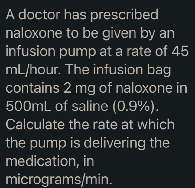 A doctor has prescribed 
naloxone to be given by an 
infusion pump at a rate of 45
mL/hour. The infusion bag 
contains 2 mg of naloxone in
500mL of saline (0.9%). 
Calculate the rate at which 
the pump is delivering the 
medication, in
micrograms/min.