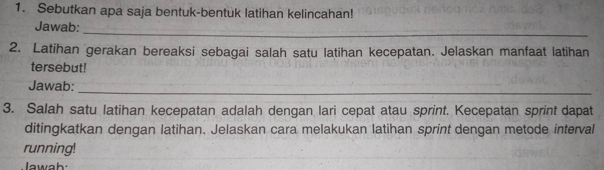 Sebutkan apa saja bentuk-bentuk latihan kelincahan! 
_ 
Jawab: 
2. Latihan gerakan bereaksi sebagai salah satu latihan kecepatan. Jelaskan manfaat latihan 
tersebut! 
Jawab:_ 
3. Salah satu latihan kecepatan adalah dengan lari cepat atau sprint. Kecepatan sprint dapat 
ditingkatkan dengan latihan. Jelaskan cara melakukan latihan sprint dengan metode interval 
running! 
Jawab: