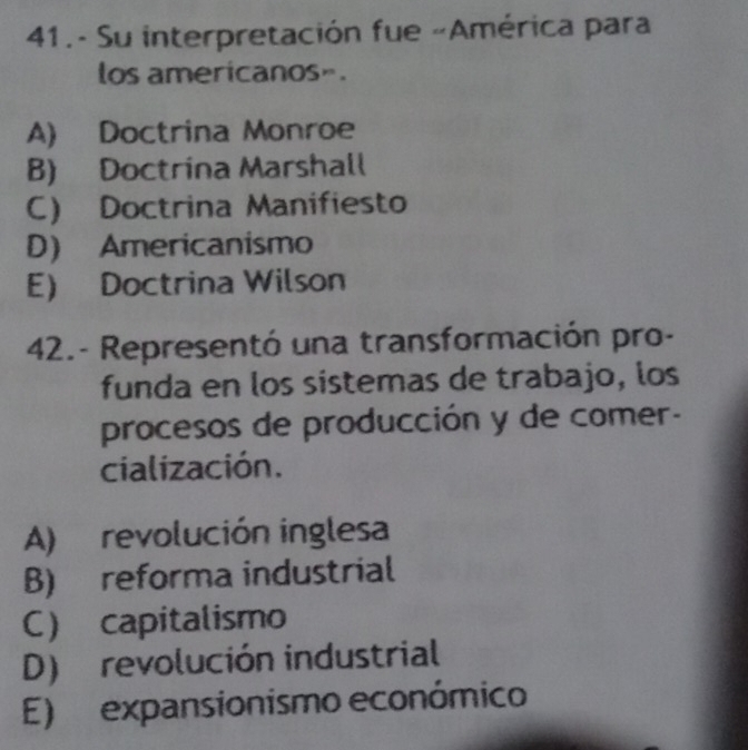 41.- Su interpretación fue «América para
los americanos».
A) Doctrina Monroe
B) Doctrina Marshall
C) Doctrina Manifiesto
D) Americanismo
E) Doctrina Wilson
42.- Representó una transformación pro-
funda en los sistemas de trabajo, los
procesos de producción y de comer-
cialización.
A) revolución inglesa
B) reforma industrial
C capitalismo
D) revolución industrial
E) expansionismo económico