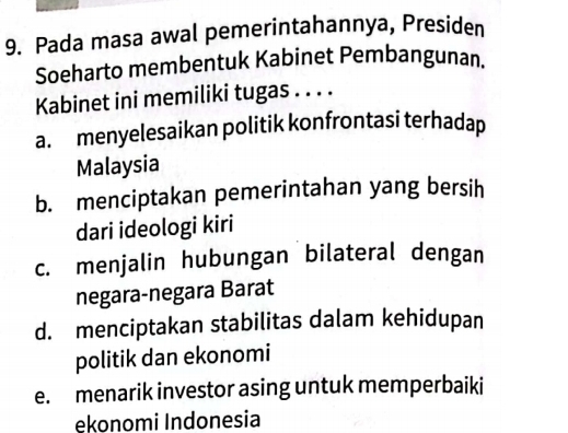 Pada masa awal pemerintahannya, Presiden
Soeharto membentuk Kabinet Pembangunan.
Kabinet ini memiliki tugas . . . .
a. menyelesaikan politik konfrontasi terhadap
Malaysia
b. menciptakan pemerintahan yang bersih
dari ideologi kiri
c. menjalin hubungan bilateral dengan
negara-negara Barat
d. menciptakan stabilitas dalam kehidupan
politik dan ekonomi
e. menarik investor asing untuk memperbaiki
ekonomi Indonesia