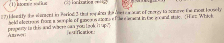 (1) atomic radius (2) ionization energy 3 ) eectronegau v 
17)Identify the element in Period 3 that requires the least amount of energy to remove the most loosely
held electrons from a sample of gaseous atoms of the element in the ground state. (Hint: Which
property is this and where can you look it up?)
Answer: Justification: