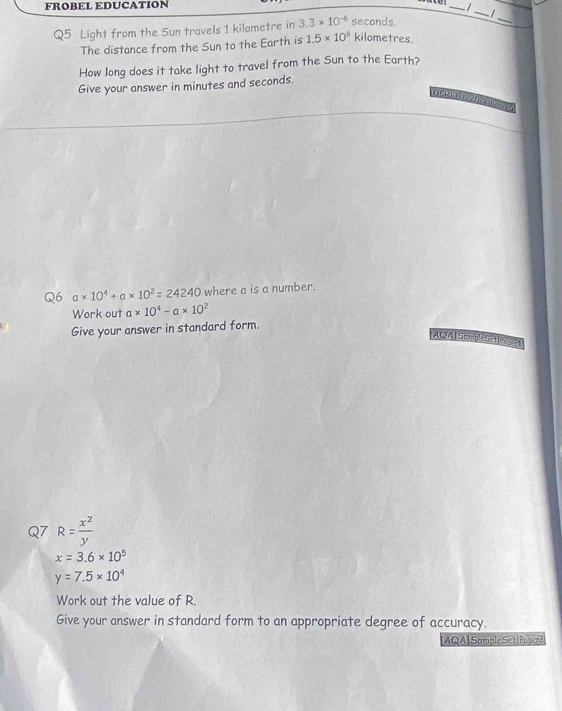 FROBEL EDUCATION 
_ 
/ 
_I 
Q5 Light from the Sun travels 1 kilometre in 3.3* 10^(-6) seconds. 
_ 
The distance from the Sun to the Earth is 1.5* 10^8 kilometres. 
How long does it take light to travel from the Sun to the Earth? 
Give your answer in minutes and seconds. 
OCe 
Q6 a* 10^4+a* 10^2=24240 where a is a number. 
Work out a* 10^4-a* 10^2
Give your answer in standard form. 
AQA| SompleSet|PASeP 
Q7 R= x^2/y 
x=3.6* 10^5
y=7.5* 10^4
Work out the value of R. 
Give your answer in standard form to an appropriate degree of accuracy. 
IAQA|SampleSetlPaper?